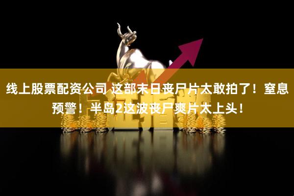 线上股票配资公司 这部末日丧尸片太敢拍了！窒息预警！半岛2这波丧尸爽片太上头！