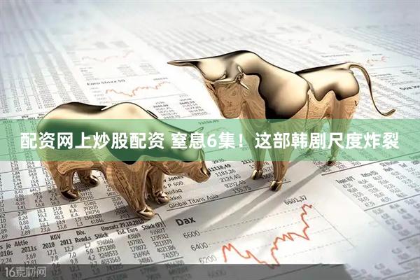 配资网上炒股配资 窒息6集！这部韩剧尺度炸裂