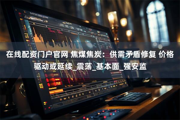 在线配资门户官网 焦煤焦炭：供需矛盾修复 价格驱动或延续_震荡_基本面_强安监