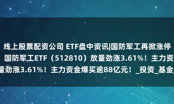 线上股票配资公司 ETF盘中资讯|国防军工再掀涨停潮，长城军工9天7板！国防军工ETF（512810）放量劲涨3.61%！主力资金爆买逾88亿元！_投资_基金_标的