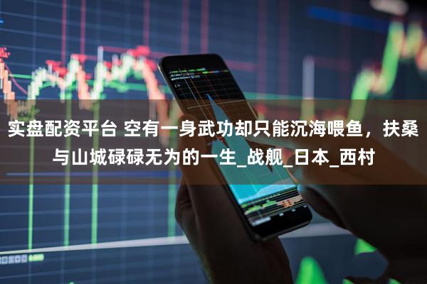 实盘配资平台 空有一身武功却只能沉海喂鱼，扶桑与山城碌碌无为的一生_战舰_日本_西村