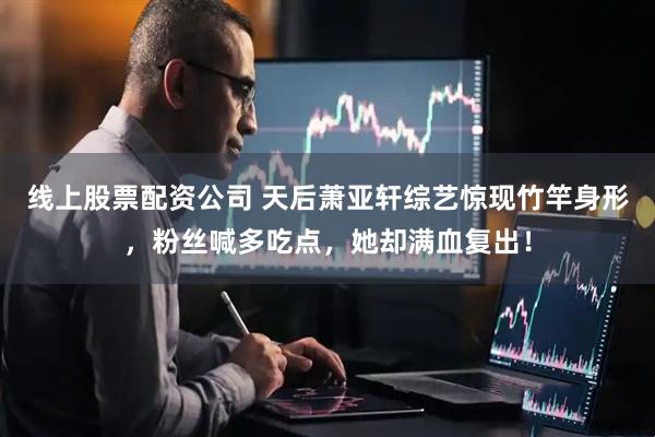 线上股票配资公司 天后萧亚轩综艺惊现竹竿身形，粉丝喊多吃点，她却满血复出！