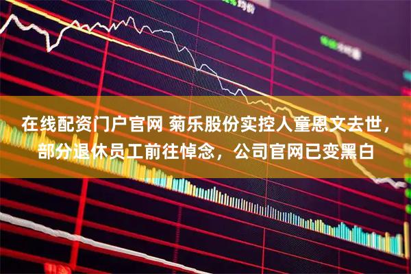 在线配资门户官网 菊乐股份实控人童恩文去世，部分退休员工前往悼念，公司官网已变黑白