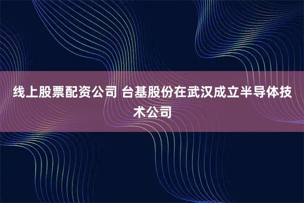 线上股票配资公司 台基股份在武汉成立半导体技术公司
