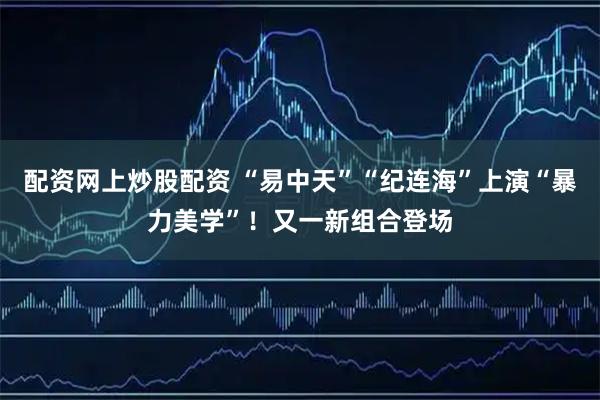 配资网上炒股配资 “易中天”“纪连海”上演“暴力美学”！又一新组合登场