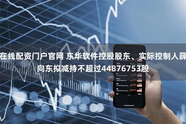 在线配资门户官网 东华软件控股股东、实际控制人薛向东拟减持不超过44876753股