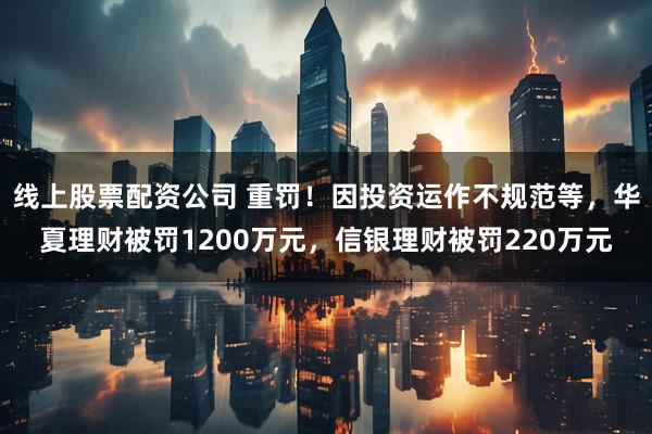 线上股票配资公司 重罚！因投资运作不规范等，华夏理财被罚1200万元，信银理财被罚220万元