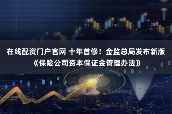 在线配资门户官网 十年首修！金监总局发布新版《保险公司资本保证金管理办法》