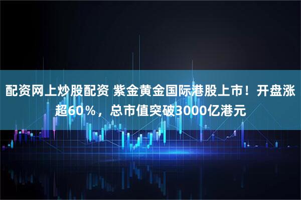 配资网上炒股配资 紫金黄金国际港股上市！开盘涨超60％，总市值突破3000亿港元
