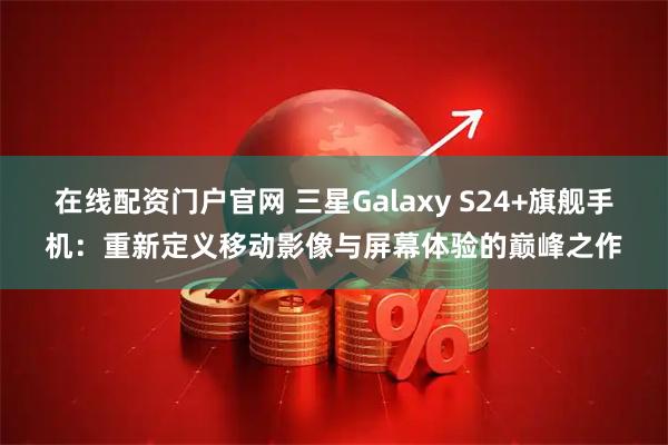 在线配资门户官网 三星Galaxy S24+旗舰手机：重新定义移动影像与屏幕体验的巅峰之作