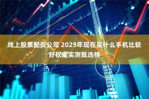 线上股票配资公司 2025年现在买什么手机比较好权威实测甄选榜