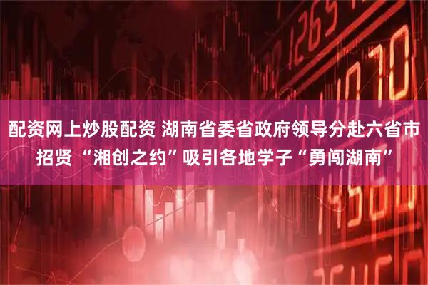 配资网上炒股配资 湖南省委省政府领导分赴六省市招贤 “湘创之约”吸引各地学子“勇闯湖南”