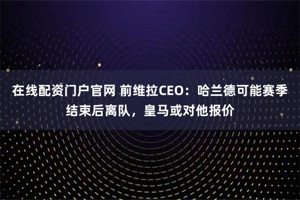 在线配资门户官网 前维拉CEO：哈兰德可能赛季结束后离队，皇马或对他报价