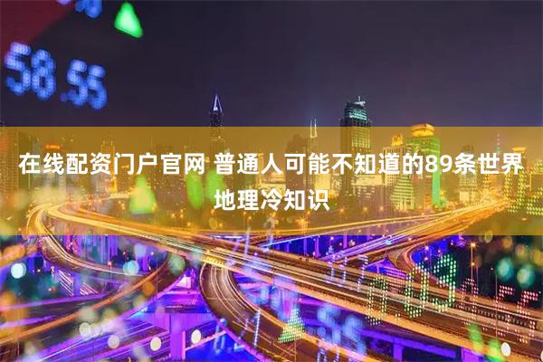 在线配资门户官网 普通人可能不知道的89条世界地理冷知识