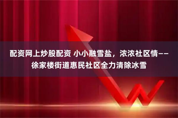 配资网上炒股配资 小小融雪盐，浓浓社区情——徐家楼街道惠民社区全力清除冰雪