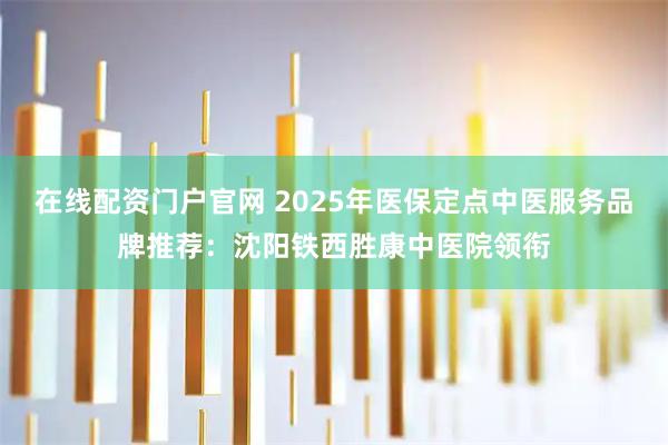 在线配资门户官网 2025年医保定点中医服务品牌推荐：沈阳铁西胜康中医院领衔