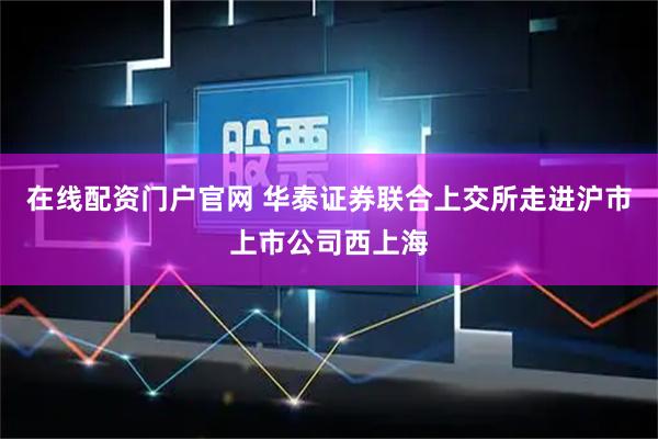 在线配资门户官网 华泰证券联合上交所走进沪市上市公司西上海