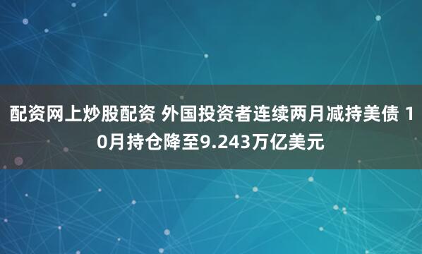 配资网上炒股配资 外国投资者连续两月减持美债 10月持仓降至9.243万亿美元