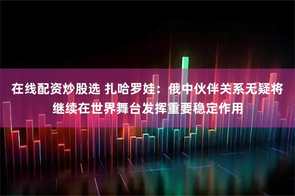 在线配资炒股选 扎哈罗娃：俄中伙伴关系无疑将继续在世界舞台发挥重要稳定作用